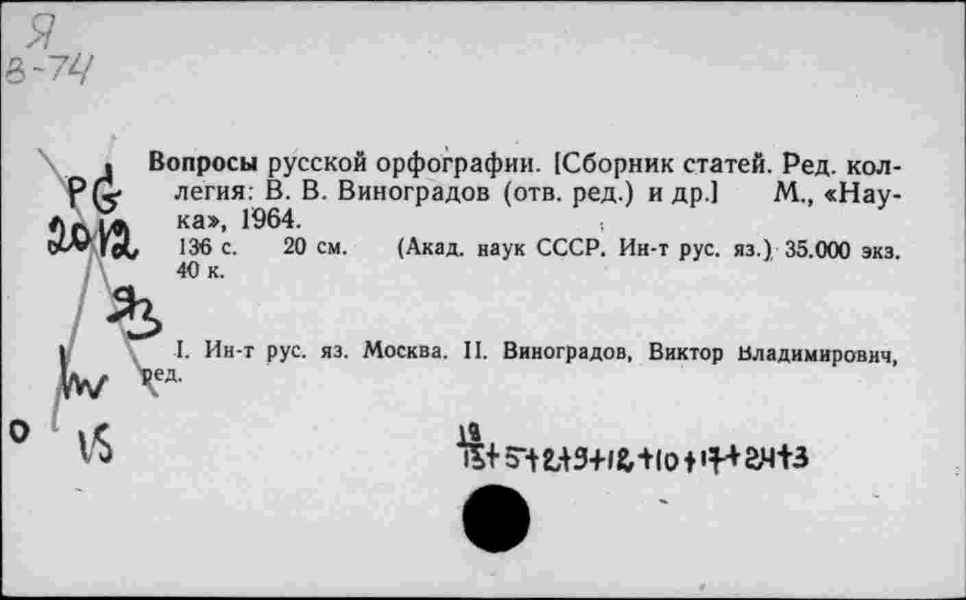 ﻿. Вопросы русской орфографии. [Сборник статей. Ред. кол-Р (<	легия: В. В. Виноградов (отв. ред.) и др.] М., «Нау-
на», 1964.
оо* 136 с. 20 см. (Акад, наук СССР. Ин-т рус. яз.) 35.000 экз. 40 к.
I. Ин-т рус. яз. Москва. II. Виноградов, Виктор Владимирович, |ед.
0 й